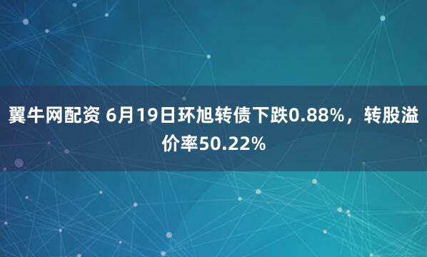 翼牛网配资 6月19日环旭转债下跌0.88%，转股溢价率50.22%