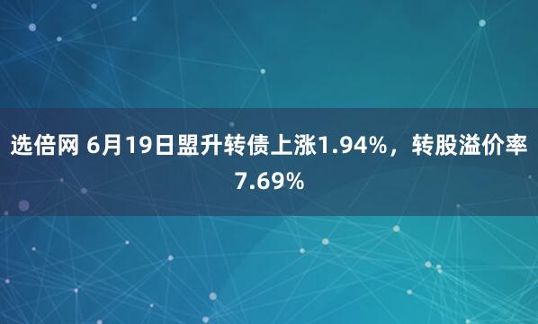 选倍网 6月19日盟升转债上涨1.94%，转股溢价率7.69%