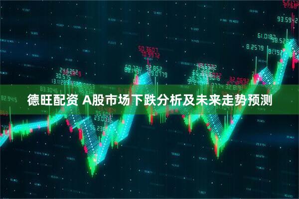 德旺配资 A股市场下跌分析及未来走势预测