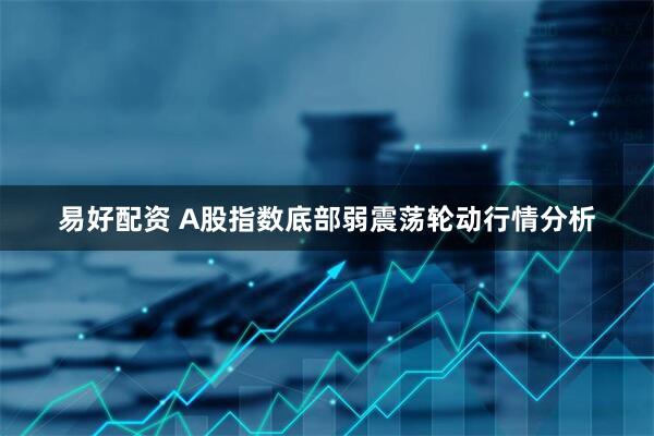 易好配资 A股指数底部弱震荡轮动行情分析