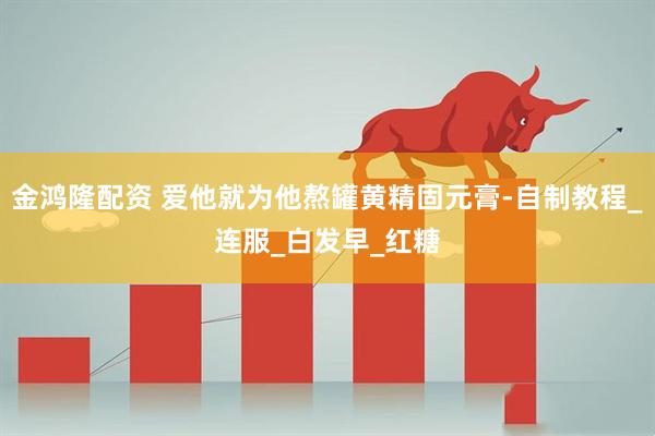 金鸿隆配资 爱他就为他熬罐黄精固元膏-自制教程_连服_白发早_红糖