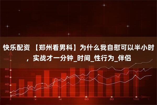 快乐配资 【郑州看男科】为什么我自慰可以半小时，实战才一分钟_时间_性行为_伴侣