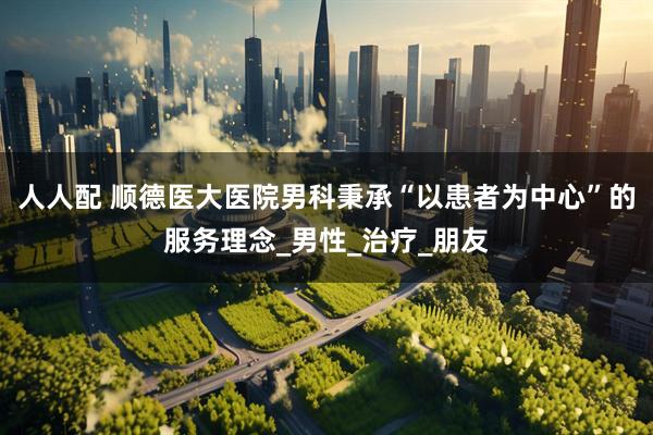 人人配 顺德医大医院男科秉承“以患者为中心”的服务理念_男性_治疗_朋友