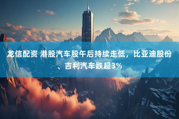龙信配资 港股汽车股午后持续走低，比亚迪股份、吉利汽车跌超3%