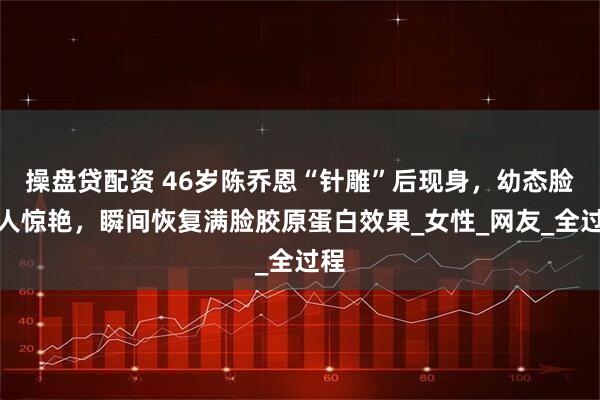 操盘贷配资 46岁陈乔恩“针雕”后现身，幼态脸让人惊艳，瞬间恢复满脸胶原蛋白效果_女性_网友_全过程
