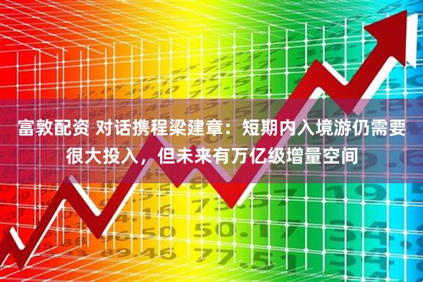 富敦配资 对话携程梁建章：短期内入境游仍需要很大投入，但未来有万亿级增量空间