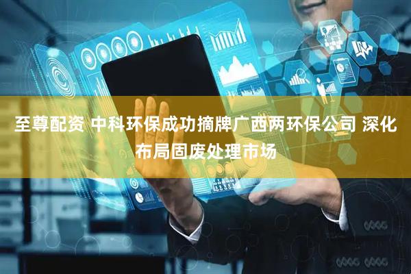至尊配资 中科环保成功摘牌广西两环保公司 深化布局固废处理市场