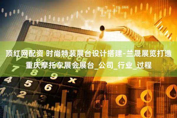 顶红网配资 时尚特装展台设计搭建-兰晟展览打造重庆摩托车展会展台_公司_行业_过程