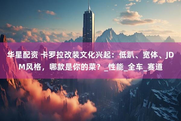 华星配资 卡罗拉改装文化兴起：低趴、宽体、JDM风格，哪款是你的菜？_性能_全车_赛道