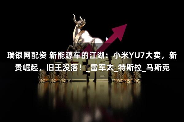 瑞银网配资 新能源车的江湖：小米YU7大卖，新贵崛起，旧王没落！_雷军太_特斯拉_马斯克