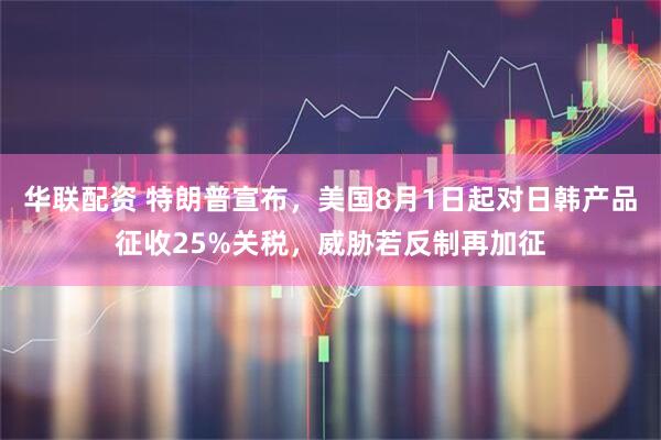 华联配资 特朗普宣布，美国8月1日起对日韩产品征收25%关税，威胁若反制再加征
