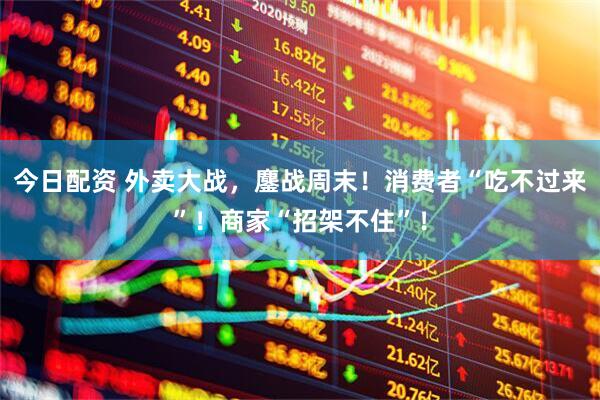 今日配资 外卖大战，鏖战周末！消费者“吃不过来”！商家“招架不住”！