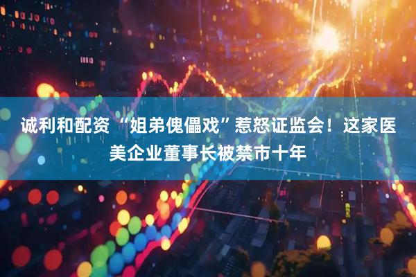 诚利和配资 “姐弟傀儡戏”惹怒证监会！这家医美企业董事长被禁市十年