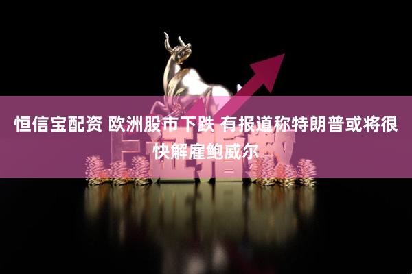 恒信宝配资 欧洲股市下跌 有报道称特朗普或将很快解雇鲍威尔