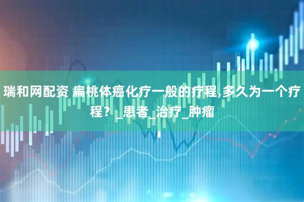 瑞和网配资 扁桃体癌化疗一般的疗程,多久为一个疗程？_患者_治疗_肿瘤