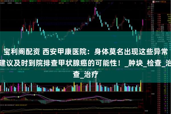 宝利阁配资 西安甲康医院：身体莫名出现这些异常，建议及时到院排查甲状腺癌的可能性！_肿块_检查_治疗