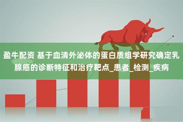 盈牛配资 基于血清外泌体的蛋白质组学研究确定乳腺癌的诊断特征和治疗靶点_患者_检测_疾病