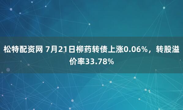 松特配资网 7月21日柳药转债上涨0.06%，转股溢价率33.78%