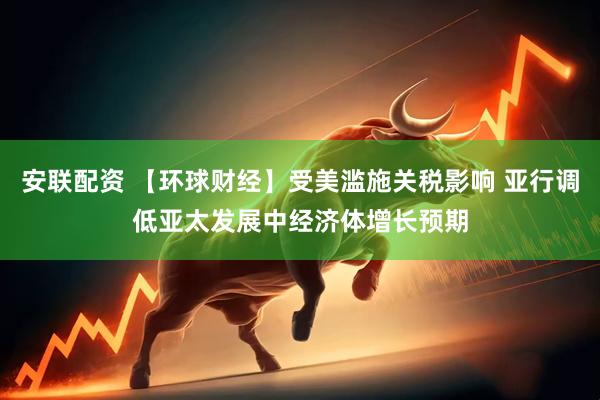 安联配资 【环球财经】受美滥施关税影响 亚行调低亚太发展中经济体增长预期
