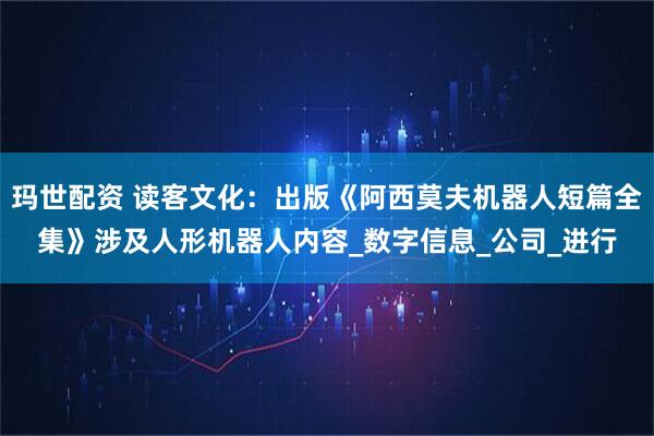 玛世配资 读客文化：出版《阿西莫夫机器人短篇全集》涉及人形机器人内容_数字信息_公司_进行