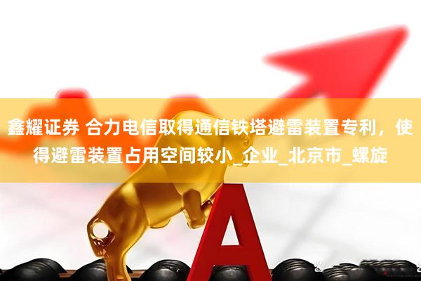 鑫耀证券 合力电信取得通信铁塔避雷装置专利，使得避雷装置占用空间较小_企业_北京市_螺旋