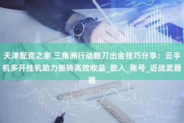 天津配资之家 三角洲行动跑刀出金技巧分享：云手机多开挂机助力搬砖高效收益_敌人_账号_近战武器
