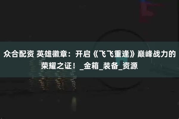 众合配资 英雄徽章：开启《飞飞重逢》巅峰战力的荣耀之证！_金箱_装备_资源