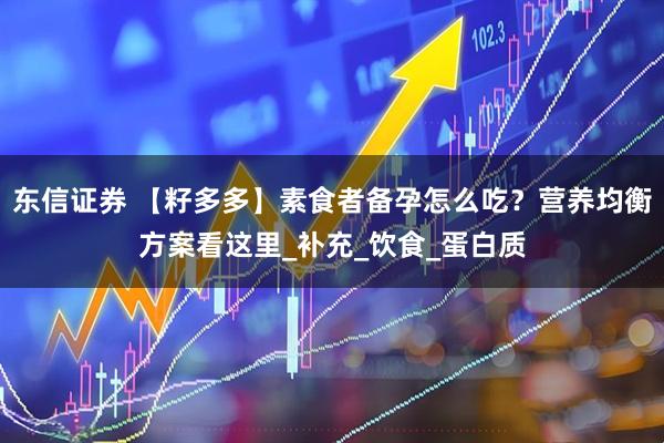 东信证券 【籽多多】素食者备孕怎么吃？营养均衡方案看这里_补充_饮食_蛋白质