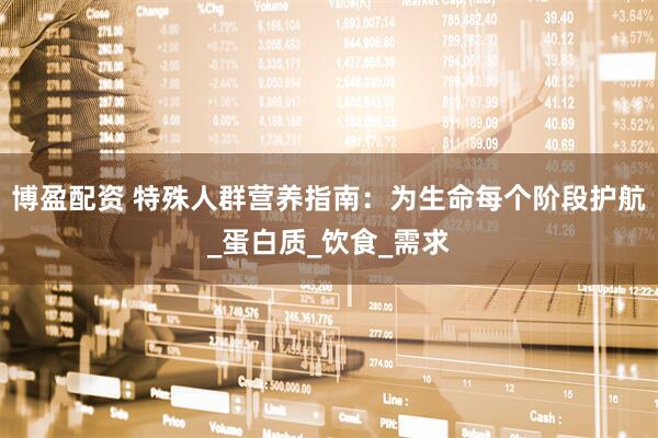 博盈配资 特殊人群营养指南：为生命每个阶段护航_蛋白质_饮食_需求