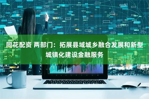 同花配资 两部门：拓展县域城乡融合发展和新型城镇化建设金融服务