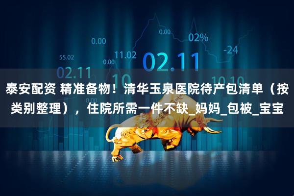 泰安配资 精准备物！清华玉泉医院待产包清单（按类别整理），住院所需一件不缺_妈妈_包被_宝宝