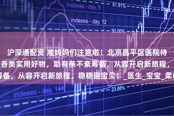 沪深通配资 准妈妈们注意啦！北京昌平区医院待产包秘籍火热出炉，含各类实用好物，助有条不紊筹备，从容开启新旅程，稳稳迎宝贝！_医生_宝宝_柔巾