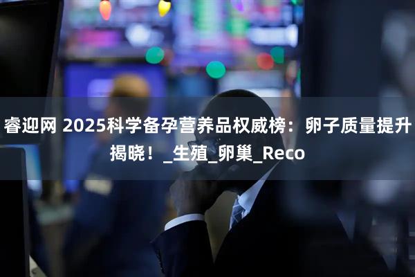 睿迎网 2025科学备孕营养品权威榜：卵子质量提升揭晓！_生殖_卵巢_Reco