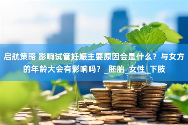 启航策略 影响试管妊娠主要原因会是什么？与女方的年龄大会有影响吗？_胚胎_女性_下肢