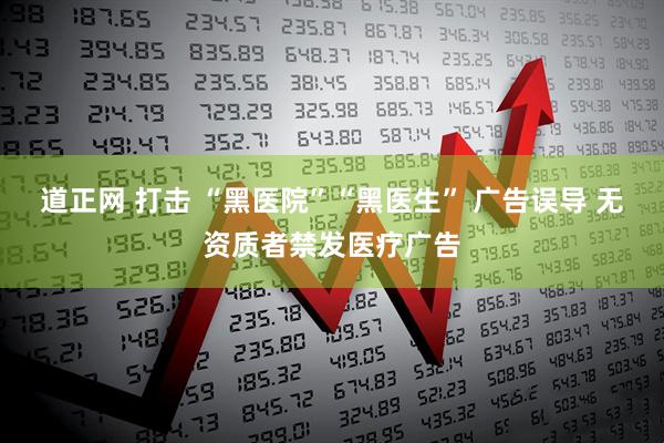 道正网 打击 “黑医院”“黑医生” 广告误导 无资质者禁发医疗广告