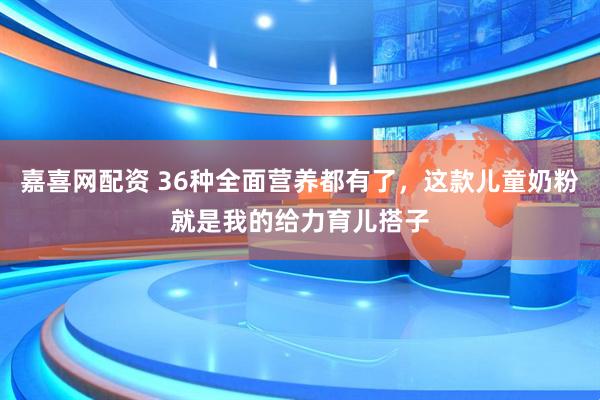 嘉喜网配资 36种全面营养都有了，这款儿童奶粉就是我的给力育儿搭子