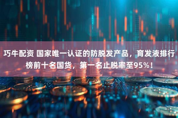 巧牛配资 国家唯一认证的防脱发产品，育发液排行榜前十名国货，第一名止脱率至95%！