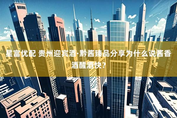 星富优配 贵州迎宾酒·黔酱臻品分享为什么说酱香酒醒酒快？