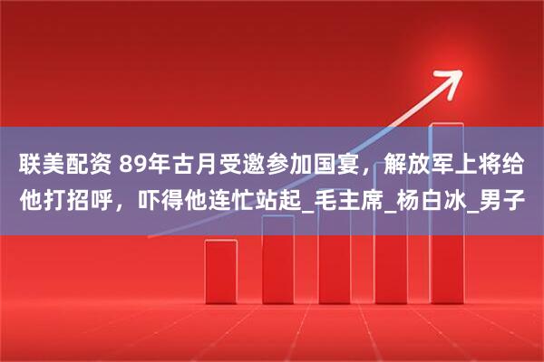 联美配资 89年古月受邀参加国宴，解放军上将给他打招呼，吓得他连忙站起_毛主席_杨白冰_男子