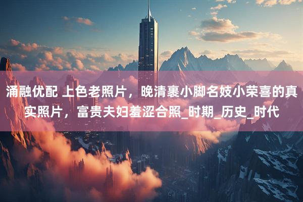 涌融优配 上色老照片，晚清裹小脚名妓小荣喜的真实照片，富贵夫妇羞涩合照_时期_历史_时代