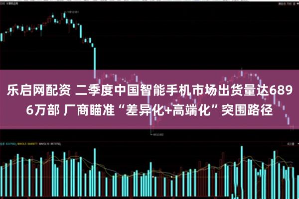 乐启网配资 二季度中国智能手机市场出货量达6896万部 厂商瞄准“差异化+高端化”突围路径